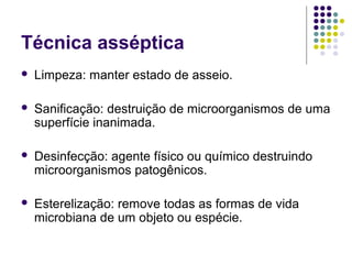 Técnica asséptica
 Limpeza: manter estado de asseio.
 Sanificação: destruição de microorganismos de uma
superfície inanimada.
 Desinfecção: agente físico ou químico destruindo
microorganismos patogênicos.
 Esterelização: remove todas as formas de vida
microbiana de um objeto ou espécie.
 