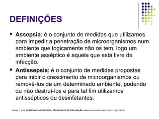 DEFINIÇÕES
 Assepsia: é o conjunto de medidas que utilizamos
para impedir a penetração de microorganismos num
ambiente que logicamente não os tem, logo um
ambiente asséptico é aquele que está livre de
infecção.
 Antissepsia: é o conjunto de medidas propostas
para inibir o crescimento de microorganismos ou
removê-los de um determinado ambiente, podendo
ou não destruí-los e para tal fim utilizamos
antissépticos ou desinfetantes.
Moriya T. et al. ASSEPSIA E ANTISSEPSIA: TÉCNICAS DE ESTERILIZAÇÃO. Medicina (Ribeirão Preto) 2008; 41 (3): 265-73.
 