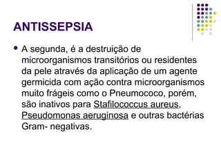 ANTISSEPSIA
 A segunda, é a destruição de
microorganismos transitórios ou residentes
da pele através da aplicação de um agente
germicida com ação contra microorganismos
muito frágeis como o Pneumococo, porém,
são inativos para Stafilococcus aureus,
Pseudomonas aeruginosa e outras bactérias
Gram- negativas.
 