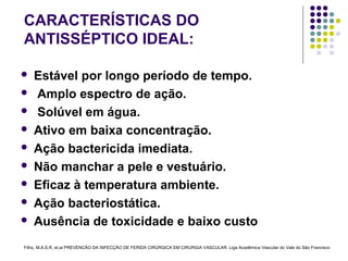 CARACTERÍSTICAS DO
ANTISSÉPTICO IDEAL:
 Estável por longo período de tempo.
 Amplo espectro de ação.
 Solúvel em água.
 Ativo em baixa concentração.
 Ação bactericida imediata.
 Não manchar a pele e vestuário.
 Eficaz à temperatura ambiente.
 Ação bacteriostática.
 Ausência de toxicidade e baixo custo
Filho, M.A.S.R, et.al PREVENCÃO DA INFECÇÃO DE FERIDA CIRÚRGICA EM CIRURGIA VASCULAR. Liga Acadêmica Vascular do Vale do São Francisco
 