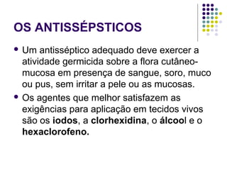 OS ANTISSÉPSTICOS
 Um antisséptico adequado deve exercer a
atividade germicida sobre a flora cutâneo-
mucosa em presença de sangue, soro, muco
ou pus, sem irritar a pele ou as mucosas.
 Os agentes que melhor satisfazem as
exigências para aplicação em tecidos vivos
são os iodos, a clorhexidina, o álcool e o
hexaclorofeno.
 