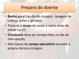Preparo do doente
• Banho geral (no dia da cirurgia) - lavagem da
cabeça, axilas e genitais;
• Troca-se a roupa do corpo e cama antes de
entrar no CC;
• Tricotomia deve ser sempre feita no dia da
intervenção;
• Anti-sepsia do campo operatório inerente à
própria técnica cirúrgica.

 