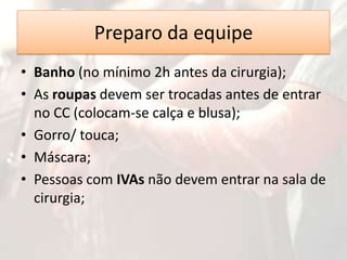 Preparo da equipe
• Banho (no mínimo 2h antes da cirurgia);
• As roupas devem ser trocadas antes de entrar
no CC (colocam-se calça e blusa);
• Gorro/ touca;
• Máscara;
• Pessoas com IVAs não devem entrar na sala de
cirurgia;

 
