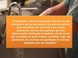“A infecção é uma complicação inerente ao ato
cirúrgico e se faz necessário um grande esforço
para mantê-la sob controle e em níveis
aceitáveis, dentro dos padrões de uma
determinada instituição hospitalar, de tal modo
que a análise de seus índices constitui, hoje, um
parâmetro de controle de qualidade do serviço
prestado por um hospital.”

 