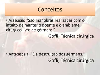 Conceitos
• Assepsia: “São manobras realizadas com o
intuito de manter o doente e o ambiente
cirúrgico livre de gérmens.”

Goffi, Técnica cirúrgica
• Anti-sepsia: “É a destruição dos gérmens.”

Goffi, Técnica cirúrgica

 