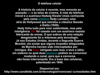 O telefone celular  A história do celular é recente, mas remonta ao  passado –– e às telas de cinema. A mãe do telefone  móvel é a austríaca Hedwig Kiesler (mais conhecida  pelo nome  artístico  Hedy Lamaar), uma  atriz de Hollywood que estrelou o clássico Sansão  e Dalila (1949).  Hedy tinha tudo para virar celebridade, mas pela  inteligência.  Ela  foi casada com um austríaco nazista  fabricante de armas. O que sobrou de uma relação  desgastante foi o interesse pela tecnologia.  Já nos Estados Unidos, durante a Segunda Guerra  Mundial, ela soube que alguns torpedos teleguiados  da Marinha haviam sido interceptados por  inimigos. Ela  ficou  intrigada com isso, e teve a idéia:  um sistema no qual duas  pessoas  podiam se comunicar  mudando o canal, para que a conversa  não fosse interrompida. Era a base dos celulares,  patenteada em 1940.  Disponível em:  http://www.canalkids.com.br/tecnologia/invencoes/ curiosidades.htm 