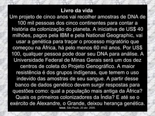 Livro da vida  Um projeto de cinco anos vai recolher amostras de DNA de 100 mil pessoas dos cinco continentes para contar a história da colonização do planeta. A iniciativa de US$ 40 milhões, pagos pela IBM e pela National Geographic, vai usar a genética para traçar o processo migratório que começou na África, há pelo menos 60 mil anos. Por US$ 100, qualquer pessoa pode doar seu DNA para análise. A Universidade Federal de Minas Gerais será um dos dez centros de coleta do Projeto Genográfico. A maior resistência é dos grupos indígenas, que temem o uso indevido das amostras de seu sangue. A partir desse banco de dados genético devem surgir respostas para questões como: qual a população mais antiga da África? Quais os primeiros colonizadores da Índia? E até se o exército de Alexandre, o Grande, deixou herança genética. Istoé , São Paulo, 20 abr. 2005. 