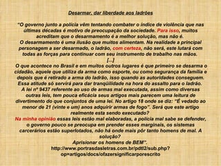 Desarmar, dar liberdade aos ladrões “O governo junto a polícia vêm tentando combater o índice de violência que nas últimas décadas é motivo de preocupação da sociedade.  Para isso , muitos acreditam que o desarmamento é a melhor solução, mas não é.  O desarmamento é uma ilusão que muitos alimentam. Na realidade a principal personagem a ser desarmado, o ladrão,  com certeza , não será, este lutará com todas as forças para continuar com seu instrumento de trabalho nas mãos.  [...]  O que acontece no Brasil e em muitos outros lugares é que primeiro se desarma o cidadão, aquele que utiliza da arma como esporte, ou como segurança da família e depois que é retirado a arma do ladrão, isso quando as autoridades conseguem. Essa atitude só servirá para dar tranqüilidade na hora do assalto para o ladrão.  A lei nº 9437 referente ao uso de armas mal executada, assim como diversas outras leis, tem pouca eficácia seus artigos mais parecem uma leitura de divertimento do que conjuntos de uma lei. No artigo 18 onde se diz: “É vedado ao menor de 21 (vinte e um) anos adquirir armas de fogo”. Será que este artigo realmente esta sendo executado?  Na minha opinião  essas leis estão mal elaboradas, a polícia mal sabe se defender, o governo pouco se preocupa em prender esses marginais, os sistemas carcerários estão superlotados, não há onde mais pôr tanto homens de mal. A solução?  Aprisionar os homens de BEM”.   http://www.portrasdasletras.com.br/pdtl2/sub.php?op=artigos/docs/ofazersignificarporescrito 