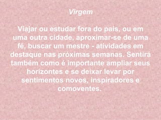 Virgem Viajar ou estudar fora do país, ou em uma outra cidade, aproximar-se de uma fé, buscar um mestre - atividades em destaque nas próximas semanas. Sentirá também como é importante ampliar seus horizontes e se deixar levar por sentimentos novos, inspiradores e comoventes.  