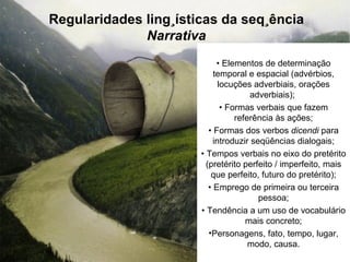 Regularidades lingüísticas da seqüência Narrativa •  Elementos de determinação temporal e espacial (advérbios, locuções adverbiais, orações adverbiais);  •  Formas verbais que fazem referência às ações; •  Formas dos verbos  dicendi  para introduzir seqüências dialogais; •  Tempos verbais no eixo do pretérito (pretérito perfeito / imperfeito, mais que perfeito, futuro do pretérito); •  Emprego de primeira ou terceira pessoa; •  Tendência a um uso de vocabulário mais concreto; Personagens, fato, tempo, lugar, modo, causa. 