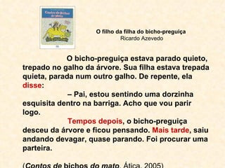 O filho da filha do bicho-preguiça  Ricardo Azevedo O bicho-preguiça estava parado quieto, trepado no galho da árvore. Sua filha estava trepada quieta, parada num outro galho. De repente, ela  disse : –  Pai, estou sentindo uma dorzinha esquisita dentro na barriga. Acho que vou parir logo. Tempos depois , o bicho-preguiça desceu da árvore e ficou pensando.  Mais tarde , saiu andando devagar, quase parando. Foi procurar uma parteira. ( Contos de  bichos  do mato , Ática, 2005) 