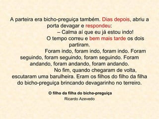 A parteira era bicho-preguiça também.  Dias depois , abriu a porta devagar e  respondeu : – Calma aí que eu já estou indo! O tempo correu e  bem mais tarde  os dois partiram. Foram indo, foram indo, foram indo. Foram seguindo, foram seguindo, foram seguindo. Foram andando, foram andando, foram andando. No fim, quando chegaram de volta, escutaram uma barulheira. Eram os filhos do filho da filha do bicho-preguiça brincando devagarinho no terreiro.   O filho da filha do bicho-preguiça  Ricardo Azevedo 
