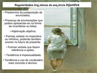 Regularidades lingüísticas da seqüência  Injuntiva •  Predomínio da justaposição de enunciados; •  Presença de enumerações que podem apresentar-se na forma de inventários ou listas; •  Adjetivação objetiva; •  Formas verbais no imperativo ou infinitivo, podendo também ocorrer no futuro do presente; •  Formas verbais que fazem referência a ações; •  Tendência à impessoalidade; •  Tendência a uso de vocabulário mais concreto e técnico. 