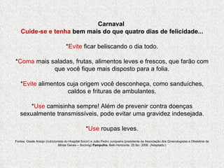 Carnaval  Cuide-se e tenha  bem mais do que quatro dias de felicidade... * Evite  ficar beliscando o dia todo. * Coma  mais saladas, frutas, alimentos leves e frescos, que farão com que você fique mais disposto para a folia. * Evite  alimentos cuja origem você desconheça, como sanduíches, caldos e frituras de ambulantes. * Use  camisinha sempre! Além de prevenir contra doenças sexualmente transmissíveis, pode evitar uma gravidez indesejada. * Use  roupas leves. Fontes: Gisele Araújo (nutricionista do Hospital Socor) e João Pedro Junqueira (presidente da Associação dos Ginecologistas e Obstetras de Minas Gerais – Socimig)  Pampulha , Belo Horizonte, 25 fev. 2006. (Adaptado.) 