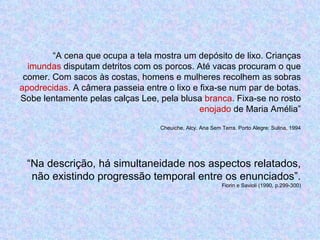“ A cena que ocupa a tela mostra um depósito de lixo. Crianças  imundas  disputam detritos com os porcos. Até vacas procuram o que comer. Com sacos às costas, homens e mulheres recolhem as sobras  apodrecidas . A câmera passeia entre o lixo e fixa-se num par de botas. Sobe lentamente pelas calças Lee, pela blusa  branca . Fixa-se no rosto  enojado  de Maria Amélia” Cheuiche, Alcy. Ana Sem Terra. Porto Alegre: Sulina, 1994 “Na descrição, há simultaneidade nos aspectos relatados, não existindo progressão temporal entre os enunciados”. Fiorin e Savioli (1990, p.299-300) 