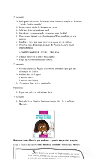 4º momento
 Pedir para cada criança falar o que mais chamou a atenção no livrolivro
“ Minha família colorida”
 Fazero último trecho do livro em um cartaz.
 Solicitara leitura silenciosa e oral.
 Questionar: com queÂngelo comparou a sua família?
 Observeseus lápis de cor. Quantas cores? Faça uma lista em seu
caderno.
 Escolha 5 cores que você escreveu e separe as em sílabas.
 Observea lista dos nomes dos avós de Ângelo. Escreva os em
ordemalfabética
AGOSTINHOMARLI CELIA EDILSON
 Circular na opções o nome dos desenhos .
 Bingo de palavras retiradasda história.
5º momento
 Reescrevera fala de Ângelo quando ele entendeu o por que das
diferenças na família.
 Retireda fala de Ângelo:
1 palavra com rr
1 palavra com r fraco
 Formeuma frase sobre sua família.
6ºmomento
 Jogos com palavras retiradasdo livro.
7º momento
 Teatrodo livro: Menina bonita do laço de fita , de Ana Maria
Machado.

Deacordo com a história que ouvimos responda as questões a seguir:
Esteé o final da história “Minha família é colorida” de Georgina Martins.

 