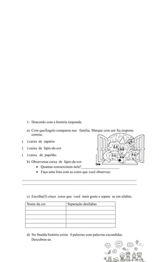 1- Deacordo com a história responda:
a) Com queÂngelo comparou sua família. Marque com um Xa resposta
correta:
( ) caixa de sapatos
( ) caixa de lápis-de-cor
( ) caixa de papelão.
b) Observesua caixa de lápis-de-cor.
Quantas coresexistem nela?_____________________
Faça uma lista com as cores que você observou:
_______________________________________________________________
_______________________________________________________________

c) Escolha(5) cinco cores que você mais goste e separe as em sílabas.
Nome da cor..................... Separação desílabas...................

d) No finalda história existe 4 palavras com palavras escondidas.
Descubras-as.

 