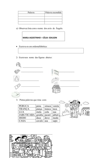 Palavra................. Palavra escondida

e) Observea lista com o nome dos avós de Ângelo.

MARLI-AGOSTINHO – CÉLIA- EDILSON

Escreva-os em ordemalfabética:

2- Escrevaos nome das figuras abaixo:

__________________
____________________

______________

_________________

__________________

_________________

_________________

_____________

3- Pintea palavras que rima com:

PERUCA
TRANÇA
LUA
JABUTICABA
DEDO
CASA

pena
pança
mula
goiaba
doce
cavalo

Famíliaunida, sinal de amor!

sinuca
tranca
cola
jacaré
devo
asa

vareta
toca
sua
jabuti
medo
sapo

 