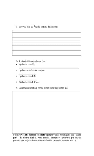 1- Escrevaa fala de Ângelo no final da história :

2- Retiredo último trecho do livro:
4 palavras com SS:
________________________________________________________
1 palavra com S entre vogais:
________________
1 palavras com RR:
_________________
2 palavras com R fraco:
________________________________
3- Desenhesua família e forme uma bonita frase sobre ela:

No livro “Minha família écolorida”aparece vários personagens que fazem
parte da mesma família. Asua família também é composta por muitas
pessoas, com a ajuda de um adulto da família , preencha a árvore abaixo:

 