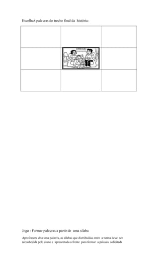 Escolha8 palavras do trecho final da história:

........ ........ .......

Jogo : Formar palavras a partir de uma sílaba
Aprofessora dita uma palavra, as sílabas que distribuídas entre a turma deve ser
reconhecida pelo aluno e apresentada a frente para formar a palavra solicitada

 