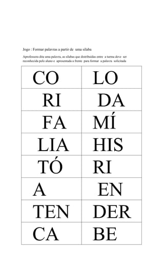 Jogo : Formar palavras a partir de uma sílaba
Aprofessora dita uma palavra, as sílabas que distribuídas entre a turma deve ser
reconhecida pelo aluno e apresentada a frente para formar a palavra solicitada

CO
RI
FA
LIA
TÓ
A
TEN
CA

LO
DA
MÍ
HIS
RI
EN
DER
BE

 