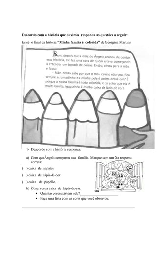 Deacordo com a história que ouvimos responda as questões a seguir:
Esteé o final da história “Minha família é colorida” de Georgina Martins.

1- Deacordo com a história responda:
a) Com queÂngelo comparou sua família. Marque com um Xa resposta
correta:
( ) caixa de sapatos
( ) caixa de lápis-de-cor
( ) caixa de papelão.
b) Observesua caixa de lápis-de-cor.
Quantas coresexistem nela?_____________________
Faça uma lista com as cores que você observou:
_______________________________________________________________
_______________________________________________________________

 
