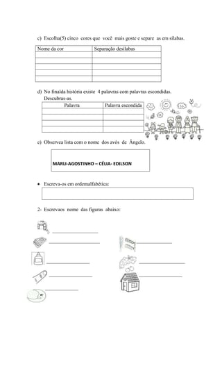 c) Escolha(5) cinco cores que você mais goste e separe as em sílabas.
Nome da cor..................... Separação desílabas...................

d) No finalda história existe 4 palavras com palavras escondidas.
Descubras-as.
Palavra................. Palavra escondida

e) Observea lista com o nome dos avós de Ângelo.

MARLI-AGOSTINHO – CÉLIA- EDILSON

Escreva-os em ordemalfabética:

2- Escrevaos nome das figuras abaixo:

__________________
____________________

_________________
_________________
_____________

______________

__________________
_________________

 