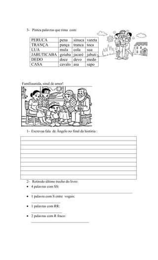 3- Pintea palavras que rima com:

PERUCA
TRANÇA
LUA
JABUTICABA
DEDO
CASA

pena
pança
mula
goiaba
doce
cavalo

sinuca
tranca
cola
jacaré
devo
asa

vareta
toca
sua
jabuti
medo
sapo

Famíliaunida, sinal de amor!

1- Escrevaa fala de Ângelo no final da história :

2- Retiredo último trecho do livro:
4 palavras com SS:
________________________________________________________
1 palavra com S entre vogais:
________________
1 palavras com RR:
_________________
2 palavras com R fraco:
________________________________

 