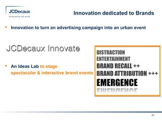 Innovation dedicated to Brands

•   Innovation to turn an advertising campaign into an urban event




                                             DISTRACTION
                                             ENTERTAINMENT
•   An Ideas Lab to stage                    BRAND RECALL ++
    spectacular & interactive brand events   BRAND ATTRIBUTION +++
                                             EMERGENCE


                                                                     20
 