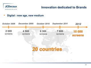 Innovation dedicated to Brands

 •    Digital : new age, new medium


October 2008   December 2009   October 2010   September 2011   2012

     2 000        4 500           6 300           7 600
  screens         screens        screens         screens




                                                                      22
 