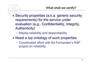 What shall we certify?

● Security properties (a.k.a. generic security
  requirements) for the service under
  evaluation (e.g., Confidentiality, Integrity,
  Authenticity)
  • Maybe reliability and dependability
● Need a top ontology of such properties
  • Coordinated effort with Ed Fernandez’s NSF
    project on reliability



     Doctoral School – Security Patterns for ITC Infrastructures,   11
     March-April 2011
 