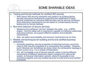 SOME SHARABLE IDEAS
● Testing and formal methods for certified WS security
   • With classic WS security standards and patterns as building blocks,
     develop assurance mechanisms supporting the certification of basic
     security properties for individual Web services and for service containers.
     Such assurance mechanisms can be based on (model-based) security
     testing and on formal methods.
● Run-time selection of secure services.
   • Replacing the traditional “red line” between the caller - e.g., a BPEL
     engine - and the callee with a mechanism capable of checking customized
     assurance policies, we support different isolation and protection
     mechanisms.
   • Also, we select accountability and recovery mechanisms at run-time.
● Models and techniques for building end-to-end certified business
  processes.
   • Generally speaking, security properties of individual services cannot be
     used to infer security properties of a composition they partake. However,
     such inference can sometimes be drawn when the composition topology is
     known a priori (e.g., it is a simple orchestration).
   • We will investigate a set of domain-specific cases involving different
     components at different abstraction layers (ranging from secure file
     system, to financial information control), where it is possible to link
     everything together and use certified services to build end-to-end certified
                                                                                15
     processes.
 