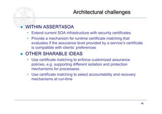 Architectural challenges

● WITHIN ASSERT4SOA
  • Extend current SOA infrastructure with security certificates
  • Provide a mechanism for runtime certificate matching that
    evaluates if the assurance level provided by a service’s certificate
    is compatible with clients’ preferences
● OTHER SHARABLE IDEAS
  • Use certificate matching to enforce customized assurance
    policies, e.g. supporting different isolation and protection
    mechanisms for processess.
  • Use certificate matching to select accountability and recovery
    mechanisms at run-time




      Doctoral School – Security Patterns for ITC Infrastructures,    16
      March-April 2011
 