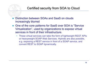 Certified security from SOA to Cloud


● Distinction between SOAs and SaaS on clouds
  increasingly blurred
● One of the core patterns for SaaS over SOA is "Service
  Virtualization”, used by organizations to expose virtual
  services in front of their infrastructure.
   • These virtual services can take the form of lightweight REST APIs
     or heavyweight SOAP Web Services. Hybrids are also possible,
     e.g. exposing a REST service in front of a SOAP service, and
     convert REST to SOAP dynamically.




       Doctoral School – Security Patterns for ITC Infrastructures,   18
       March-April 2011
 