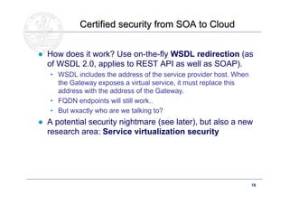 Certified security from SOA to Cloud


● How does it work? Use on-the-fly WSDL redirection (as
  of WSDL 2.0, applies to REST API as well as SOAP).
   • WSDL includes the address of the service provider host. When
     the Gateway exposes a virtual service, it must replace this
     address with the address of the Gateway.
   • FQDN endpoints will still work..
   • But wxactly who are we talking to?
● A potential security nightmare (see later), but also a new
  research area: Service virtualization security




      Doctoral School – Security Patterns for ITC Infrastructures,   19
      March-April 2011
 