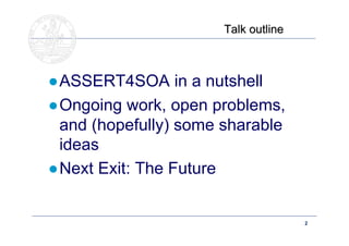 Talk outline



●ASSERT4SOA in a nutshell
●Ongoing work, open problems,
 and (hopefully) some sharable
 ideas
●Next Exit: The Future


   Doctoral School – Security Patterns for ITC Infrastructures,   2
   March-April 2011
 
