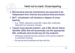 Hard nut to crack: Cross-layering

● Service-level security mechanisms are assumed to be
  independent from channel and protocol level provisions
● BUT: virtualization will introduce a degree of cross-
  layering
   • E.g.: WSDL addresses using SSL makes SSL certificates
     dependent on hostname changes.
● Typical cross-layered solution: use a SSL Server Name
  Identifier (SNI) that will dynamically use the appropriate
  SSL certificate (and private key) for the endpoint.
   • Introduces potential security concerns in the service endpoint –
     to-certificate matching.
   • No service-level certificate will deal with this



      Doctoral School – Security Patterns for ITC Infrastructures,      20
      March-April 2011
 