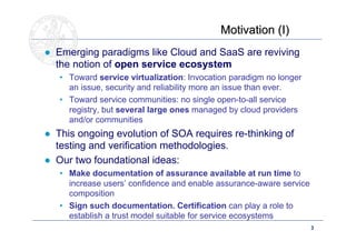 Motivation (I)
● Emerging paradigms like Cloud and SaaS are reviving
  the notion of open service ecosystem
   • Toward service virtualization: Invocation paradigm no longer
     an issue, security and reliability more an issue than ever.
   • Toward service communities: no single open-to-all service
     registry, but several large ones managed by cloud providers
     and/or communities
● This ongoing evolution of SOA requires re-thinking of
  testing and verification methodologies.
● Our two foundational ideas:
   • Make documentation of assurance available at run time to
     increase users’ confidence and enable assurance-aware service
     composition
   • Sign such documentation. Certification can play a role to
     establish a trust model suitable for service ecosystems
                                                                     3 BS
                                                                     ME
                                                                     20
 