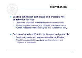 Motivation (II)


● Existing certification techniques and protocols not
  suitable for services
   • Defined for traditional monolithic software components
   • Provide engineers in charge of software procurement with
     human-readable evidences signed by a trusted third party


● Service-oriented certification techniques and protocols
   • Requires dynamic and machine-readable certificates
   • Should be integrated in run-time service selection and
     composition processes




                                                                5 BS
                                                                ME
                                                                20
 