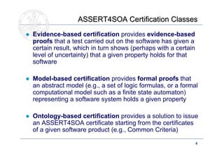 ASSERT4SOA Certification Classes
● Evidence-based certification provides evidence-based
  proofs that a test carried out on the software has given a
  certain result, which in turn shows (perhaps with a certain
  level of uncertainty) that a given property holds for that
  software

● Model-based certification provides formal proofs that
  an abstract model (e.g., a set of logic formulas, or a formal
  computational model such as a finite state automaton)
  representing a software system holds a given property

● Ontology-based certification provides a solution to issue
  an ASSERT4SOA certificate starting from the certificates
  of a given software product (e.g., Common Criteria)

                                                                8
 