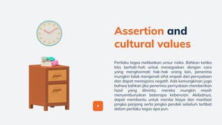 Perilaku tegas melibatkan unsur risiko. Bahkan ketika
kita berhati-hati untuk menegaskan dengan cara
yang menghormati hak-hak orang lain, penerima
mungkin tidak mengenali sifat empati dari pernyataan
dan dapat merespons negatif. Ada kemungkinan juga
bahwa bahkan jika penerima pernyataan memberikan
hasil yang diminta, mereka mungkin masih
menyembunyikan beberapa kebencian. Akibatnya,
dapat membantu untuk menilai biaya dan manfaat
jangka panjang serta jangka pendek sebelum terlibat
dalam perilaku tegas apa pun.
Assertion and
cultural values
 