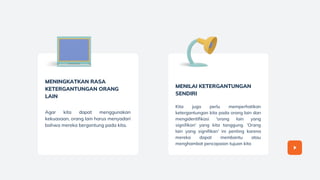 MENINGKATKAN RASA
KETERGANTUNGAN ORANG
LAIN
Agar kita dapat menggunakan
kekuasaan, orang lain harus menyadari
bahwa mereka bergantung pada kita.
MENILAI KETERGANTUNGAN
SENDIRI
Kita juga perlu memperhatikan
ketergantungan kita pada orang lain dan
mengidentifikasi 'orang lain yang
signifikan' yang kita tanggung. 'Orang
lain yang signifikan' ini penting karena
mereka dapat membantu atau
menghambat pencapaian tujuan kita
 