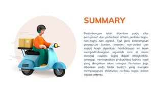 SUMMARY
Pertimbangan telah diberikan pada sifat
pernyataan dan perbedaan antara perilaku tegas,
non-tegas dan agresif. Tiga jenis keterampilan
penegasan (konten, interaksi non-verbal dan
sosial) telah diperiksa. Pembahasan ini telah
mempertimbangkan sejumlah cara di mana
dampak respons tegas dapat ditingkatkan,
sehingga meningkatkan probabilitas bahwa hasil
yang diinginkan akan tercapai. Perhatian juga
diberikan pada faktor budaya yang mungkin
mempengaruhi efektivitas perilaku tegas dalam
situasi tertentu.
 