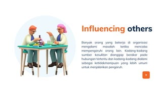 Influencing others
Banyak orang yang bekerja di organisasi
mengalami masalah ketika mencoba
mempengaruhi orang lain. Kadang-kadang
sumber kesulitan dianggap berakar pada
hubungan tertentu dan kadang-kadang dialami
sebagai ketidakmampuan yang lebih umum
untuk menjalankan pengaruh.
 