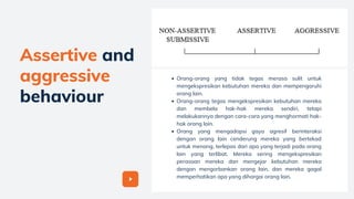 Assertive and
aggressive
behaviour
Orang-orang yang tidak tegas merasa sulit untuk
mengekspresikan kebutuhan mereka dan mempengaruhi
orang lain.
Orang-orang tegas mengekspresikan kebutuhan mereka
dan membela hak-hak mereka sendiri, tetapi
melakukannya dengan cara-cara yang menghormati hak-
hak orang lain.
Orang yang mengadopsi gaya agresif berinteraksi
dengan orang lain cenderung mereka yang bertekad
untuk menang, terlepas dari apa yang terjadi pada orang
lain yang terlibat. Mereka sering mengekspresikan
perasaan mereka dan mengejar kebutuhan mereka
dengan mengorbankan orang lain, dan mereka gagal
memperhatikan apa yang dihargai orang lain.
 