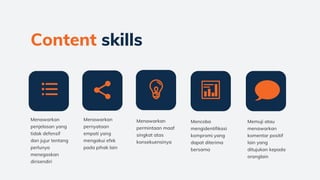 Menawarkan
penjelasan yang
tidak defensif
dan jujur tentang
perlunya
menegaskan
dirisendiri
Menawarkan
permintaan maaf
singkat atas
konsekuensinya
Mencoba
mengidentifikasi
kompromi yang
dapat diterima
bersama
Content skills
Menawarkan
pernyataan
empati yang
mengakui efek
pada pihak lain
Memuji atau
menawarkan
komentar positif
lain yang
ditujukan kepada
oranglain
 