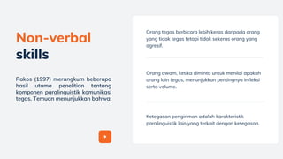 Orang tegas berbicara lebih keras daripada orang
yang tidak tegas tetapi tidak sekeras orang yang
agresif.
Orang awam, ketika diminta untuk menilai apakah
orang lain tegas, menunjukkan pentingnya infleksi
serta volume.
Ketegasan pengiriman adalah karakteristik
paralinguistik lain yang terkait dengan ketegasan.
Non-verbal
skills
Rakos (1997) merangkum beberapa
hasil utama penelitian tentang
komponen paralinguistik komunikasi
tegas. Temuan menunjukkan bahwa:
 