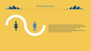 EFEK KLARIFIKASI
Bolton juga berpendapat bahwa jika kita dapat meyakinkan orang lain
bahwa sikap atauperilaku memiliki efek nyata dan nyata (misalnya sebagai
biaya yang tidak perlu bagi kita)uang, merusak harta benda kita,
menghabiskan waktu kita, menyebabkan kita bekerja
ekstra,membahayakan pekerjaan kita dan/atau mengganggu keefektifan
kita),kemungkinan perubahan akan lebih besar.
 