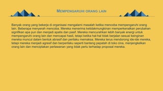 MEMPENGARUHI ORANG LAIN
Banyak orang yang bekerja di organisasi mengalami masalah ketika mencoba mempengaruhi orang
lain. Beberapa menyerah mencoba. Mereka menerima ketidakmungkinan memperkenalkan perubahan
signifikan apa pun dan menjadi apatis dan pasif. Mereka mencurahkan lebih banyak energi untuk
mempengaruhi orang lain dan mencapai hasil, tetapi ketika hal-hal tidak berjalan sesuai keinginan
mereka muncul dalam bentuk abrasif dan perilaku memaksa. Mereka terus mendorong ide-ide mereka,
tetapi mereka menjadi agresif dan berperilaku seperti banteng pepatah di toko cina, menjengkelkan
orang lain dan menciptakan perlawanan yang tidak perlu terhadap proposal mereka.
 