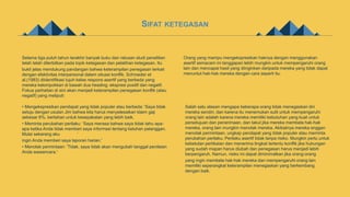 SIFAT KETEGASAN
Selama tiga puluh tahun terakhir banyak buku dan ratusan studi penelitian
telah telah diterbitkan pada topik ketegasan dan pelatihan ketegasan. Itu
bukti jelas mendukung pandangan bahwa keterampilan penegasan terkait
dengan efektivitas interpersonal dalam situasi konflik. Schroeder et
al.(1983) diidentifikasi tujuh kelas respons asertif yang berbeda yang
mereka kelompokkan di bawah dua heading: ekspresi positif dan negatif.
Fokus perhatian di sini akan menjadi keterampilan penegasan konflik (atau
negatif) yang meliputi:
• Mengekspresikan pendapat yang tidak populer atau berbeda: 'Saya tidak
setuju dengan usulan Jim bahwa kita harus menyelesaikan klaim gaji
sebesar 8%. bertahan untuk kesepakatan yang lebih baik.
• Meminta perubahan perilaku: ‘Saya merasa bahwa saya tidak tahu apa-
apa ketika Anda tidak memberi saya informasi tentang keluhan pelanggan.
Mulai sekarang aku
ingin Anda memberi saya laporan harian.'
• Menolak permintaan: ‘Tidak, saya tidak akan mengubah tanggal penilaian
Anda wawancara.'
Orang yang mampu mengekspresikan haknya dengan menggunakan
asertif semacam ini tanggapan lebih mungkin untuk mempengaruhi orang
lain dan mencapai hasil yang diinginkan daripada mereka yang tidak dapat
menuntut hak-hak mereka dengan cara seperti itu.
Salah satu alasan mengapa beberapa orang tidak menegaskan diri
mereka sendiri, dan karena itu menemukan sulit untuk mempengaruhi
orang lain adalah karena mereka memiliki kebutuhan yang kuat untuk
persetujuan dan penerimaan, dan takut jika mereka membela hak-hak
mereka, orang lain mungkin menolak mereka. Akibatnya mereka enggan
menolak permintaan, ungkap pendapat yang tidak populer atau meminta
perubahan perilaku. Perilaku asertif tidak tanpa risiko. Mungkin perlu untuk
kebetulan pertikaian dan menerima tingkat tertentu konflik jika hubungan
yang sudah mapan harus diubah dan penegasan harus menjadi lebih
berpengaruh. Namun, risiko ini dapat diminimalkan jika orang-orang
yang ingin membela hak-hak mereka dan mempengaruhi orang lain
memiliki seperangkat keterampilan menegaskan yang berkembang
dengan baik.
 